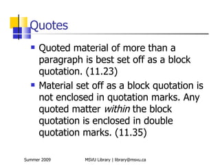 Quotes
     Quoted material of more than a
      paragraph is best set off as a block
      quotation. (11.23)
     Material set off as a block quotation is
      not enclosed in quotation marks. Any
      quoted matter within the block
      quotation is enclosed in double
      quotation marks. (11.35)

Summer 2009      MSVU Library | library@msvu.ca
 