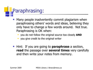 Paraphrasing:
     Many people inadvertently commit plagiarism when
      paraphrasing others' words and ideas, believing they
      only have to change a few words around. Not true.
      Paraphrasing is OK when:
          you do not follow the original source too closely AND
          you give credit to the original writer

     Hint: If you are going to paraphrase a section,
      read the passage over several times very carefully
      and then write your notes from memory.



Summer 2009             MSVU Library | library@msvu.ca
 