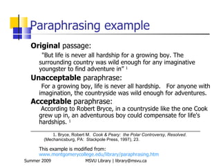 Paraphrasing example
  Original passage:
       "But life is never all hardship for a growing boy. The
      surrounding country was wild enough for any imaginative
      youngster to find adventure in” 1
  Unacceptable paraphrase:
       For a growing boy, life is never all hardship. For anyone with
      imagination, the countryside was wild enough for adventures.
  Acceptable paraphrase:
       According to Robert Bryce, in a countryside like the one Cook
      grew up in, an adventurous boy could compensate for life's
      hardships. 1
  _______________________________________________________________
            1. Bryce, Robert M. Cook & Peary: the Polar Controversy, Resolved.
        (Mechanicsburg, PA: Stackpole Press, 1997), 23.

      This example is modified from:
      www.montgomerycollege.edu/library/paraphrasing.htm
Summer 2009                 MSVU Library | library@msvu.ca
 