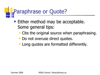 Paraphrase or Quote?
     Either method may be acceptable.
      Some general tips:
          Cite the original source when paraphrasing.
          Do not overuse direct quotes.
          Long quotes are formatted differently.




Summer 2009         MSVU Library | library@msvu.ca
 