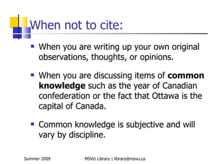 When not to cite:
     When you are writing up your own original
      observations, thoughts, or opinions.
     When you are discussing items of common
      knowledge such as the year of Canadian
      confederation or the fact that Ottawa is the
      capital of Canada.
     Common knowledge is subjective and will
      vary by discipline.

Summer 2009       MSVU Library | library@msvu.ca
 