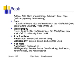 Book
      Author. Title. Place of publication: Publisher, Date. Page
      (include page only in note entry).
     Note
         1. Richard Overy, War and Economy in the Third Reich (New
      York: Oxford University Press, 1994), 38.
     Bibiliography
      Overy, Richard. War and Economy in the Third Reich. New
      York: Oxford University Press, 1994.
     2 or 3 authors
      Note: Susan Benton and Jennifer Grieg.
      Bibliography: Benton, Susan, and Jennifer Grieg
     4 or more
      Note: Susan Benton et al. .
      Bibliography: Benton, Susan, Jennifer Grieg, Paul Axton,
      Jeremy Briggs, and Keith Fletcher

Summer 2009           MSVU Library | library@msvu.ca
 