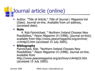 Journal article (online)
     Author. "Title of Article." Title of Journal / Magazine Vol
      (Date). Journal on-line. Available from url address,
      (accessed date).
     Note
          4. Rob Fairmichael, " Northern Ireland Chooses New
      Possibilities," Peace Magazine 14 (1998), [journal on-line];
      available from http://www.peacemagazine.org/archive/
      v14n4p23.htm (accessed 15 July 2005).
     Bibliography
      Fairmichael, Rob. "Northern Ireland Chooses New
      Possibilities." Peace Magazine 14 (1998). Journal on-line.
      Available from
      http://www.peacemagazine.org/archive/v14n4p23.htm
      (accessed 15 July 2005).

Summer 2009          MSVU Library | library@msvu.ca
 