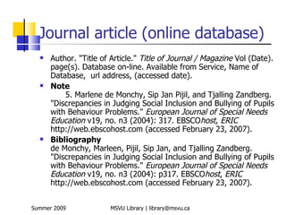 Journal article (online database)
     Author. "Title of Article." Title of Journal / Magazine Vol (Date).
      page(s). Database on-line. Available from Service, Name of
      Database, url address, (accessed date).
     Note
          5. Marlene de Monchy, Sip Jan Pijil, and Tjalling Zandberg.
      "Discrepancies in Judging Social Inclusion and Bullying of Pupils
      with Behaviour Problems." European Journal of Special Needs
      Education v19, no. n3 (2004): 317. EBSCOhost, ERIC
      http://web.ebscohost.com (accessed February 23, 2007).
     Bibliography
      de Monchy, Marleen, Pijil, Sip Jan, and Tjalling Zandberg.
      "Discrepancies in Judging Social Inclusion and Bullying of Pupils
      with Behaviour Problems." European Journal of Special Needs
      Education v19, no. n3 (2004): p317. EBSCOhost, ERIC
      http://web.ebscohost.com (accessed February 23, 2007).


Summer 2009            MSVU Library | library@msvu.ca
 