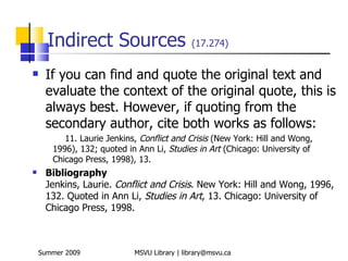 Indirect Sources                       (17.274)


    If you can find and quote the original text and
     evaluate the context of the original quote, this is
     always best. However, if quoting from the
     secondary author, cite both works as follows:
          11. Laurie Jenkins, Conflict and Crisis (New York: Hill and Wong,
       1996), 132; quoted in Ann Li, Studies in Art (Chicago: University of
       Chicago Press, 1998), 13.
    Bibliography
     Jenkins, Laurie. Conflict and Crisis. New York: Hill and Wong, 1996,
     132. Quoted in Ann Li, Studies in Art, 13. Chicago: University of
     Chicago Press, 1998.



    Summer 2009             MSVU Library | library@msvu.ca
 