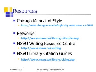 Resources
     Chicago Manual of Style
          http://www.chicagomanualofstyle.org.www.msvu.ca:2048


     Refworks
          http://www.msvu.ca/library/refworks.asp
     MSVU Writing Resource Centre
          http://www.msvu.ca/writing
     MSVU Library Citation Guides
       
           http://www.msvu.ca/library/citing.asp


Summer 2009           MSVU Library | library@msvu.ca
 