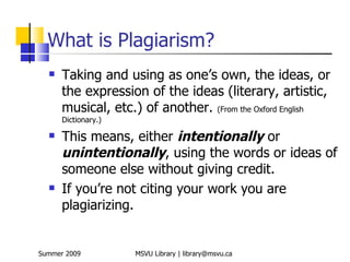 What is Plagiarism?
     Taking and using as one’s own, the ideas, or
      the expression of the ideas (literary, artistic,
      musical, etc.) of another. (From the Oxford English
      Dictionary.)

     This means, either intentionally or
      unintentionally, using the words or ideas of
      someone else without giving credit.
     If you’re not citing your work you are
      plagiarizing.


Summer 2009          MSVU Library | library@msvu.ca
 