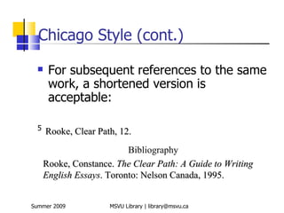Chicago Style (cont.)
      For subsequent references to the same
       work, a shortened version is
       acceptable:

  5
      Rooke, Clear Path, 12.
                           Bibliography
      Rooke, Constance. The Clear Path: A Guide to Writing
      English Essays. Toronto: Nelson Canada, 1995.


Summer 2009           MSVU Library | library@msvu.ca
 