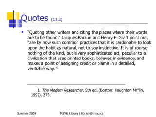 Quotes              (11.2)

     “Quoting other writers and citing the places where their words
      are to be found,” Jacques Barzun and Henry F. Graff point out,
      “are by now such common practices that it is pardonable to look
      upon the habit as natural, not to say instinctive. It is of course
      nothing of the kind, but a very sophisticated act, peculiar to a
      civilization that uses printed books, believes in evidence, and
      makes a point of assigning credit or blame in a detailed,
      verifiable way.”1


      _______________________________________________________________________

           1. The Modern Researcher, 5th ed. (Boston: Houghton Mifflin,
        1992), 273.



Summer 2009                  MSVU Library | library@msvu.ca
 