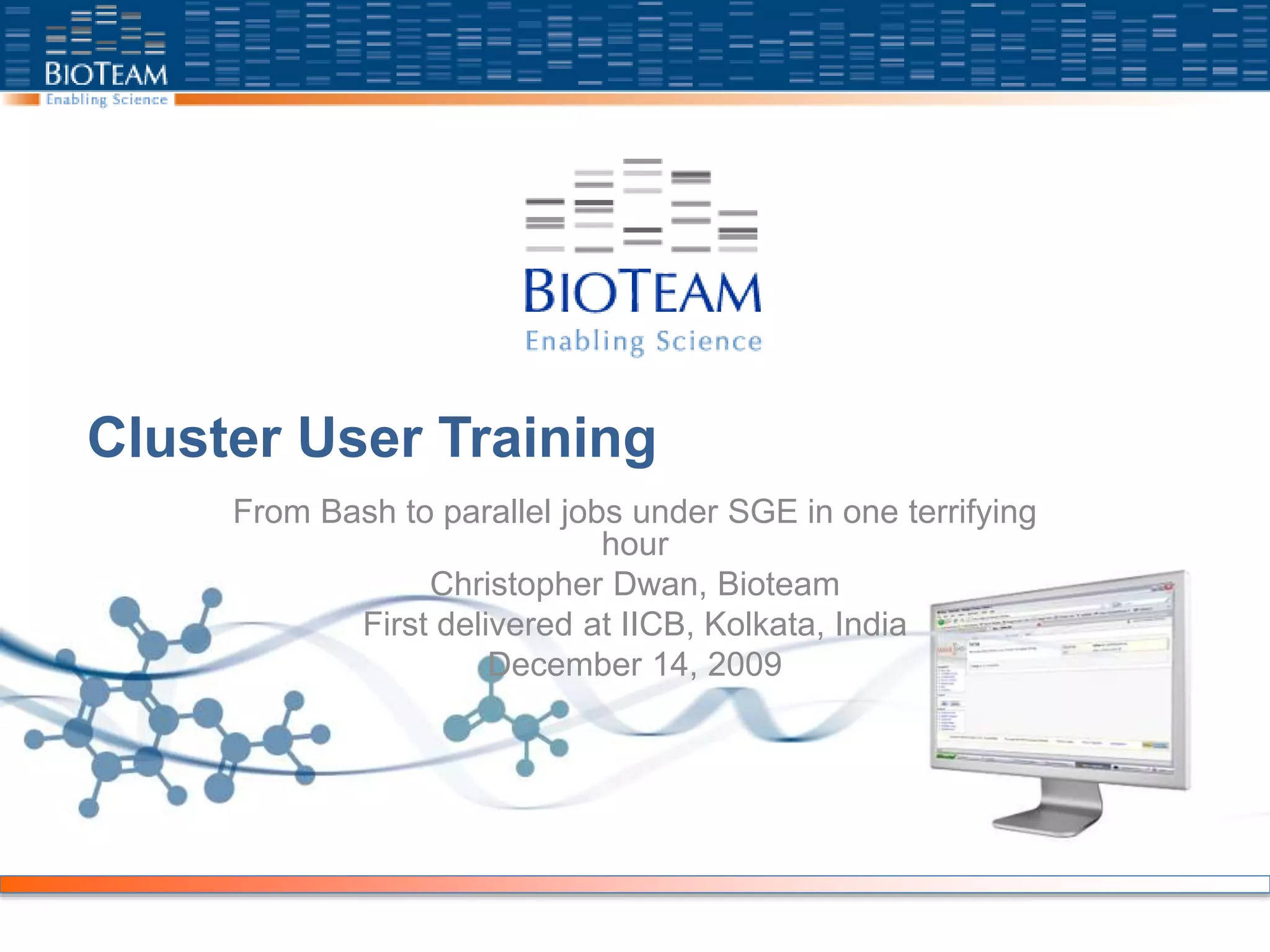 Cluster User Training
From Bash to parallel jobs under SGE in one terrifying
hour
Christopher Dwan, Bioteam
First delivered at IICB, Kolkata, India
December 14, 2009
 