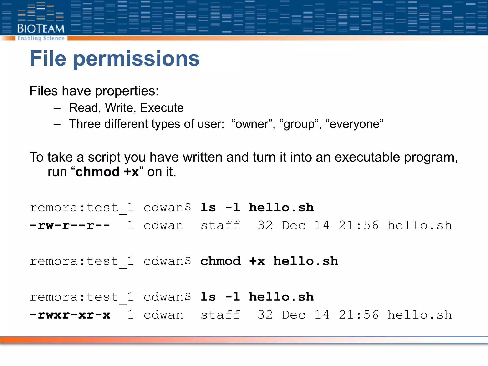File permissions
Files have properties:
– Read, Write, Execute
– Three different types of user: “owner”, “group”, “everyone”
To take a script you have written and turn it into an executable program,
run “chmod +x” on it.
remora:test_1 cdwan$ ls -l hello.sh
-rw-r--r-- 1 cdwan staff 32 Dec 14 21:56 hello.sh
remora:test_1 cdwan$ chmod +x hello.sh
remora:test_1 cdwan$ ls -l hello.sh
-rwxr-xr-x 1 cdwan staff 32 Dec 14 21:56 hello.sh
 