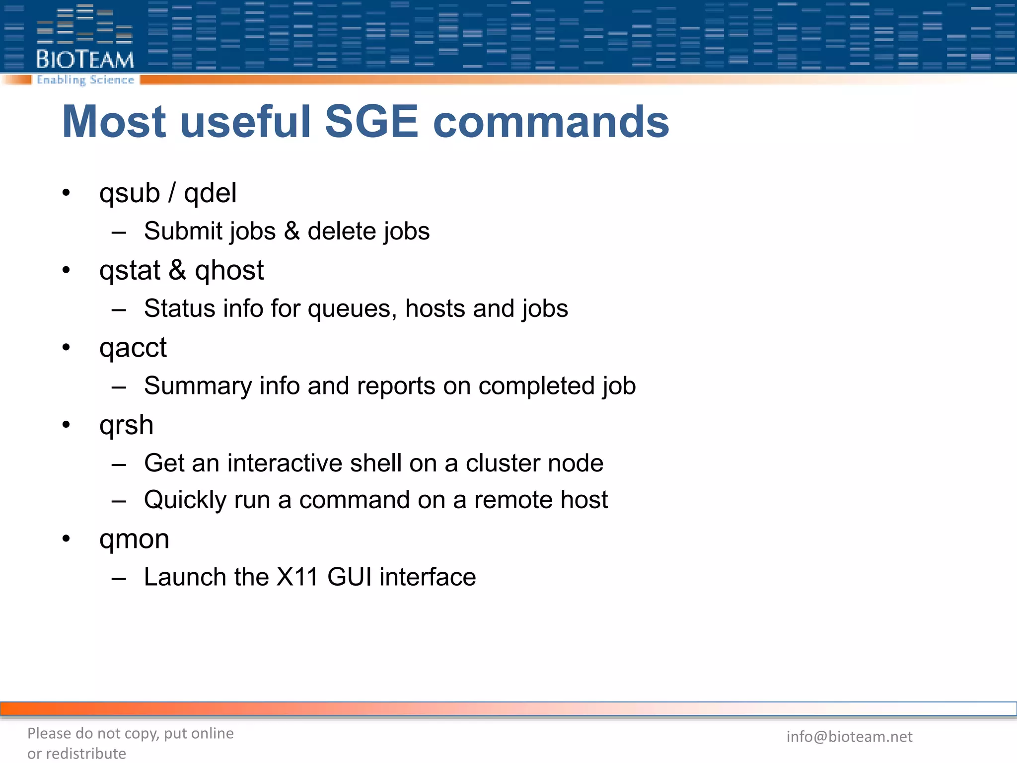 Most useful SGE commands
• qsub / qdel
– Submit jobs & delete jobs
• qstat & qhost
– Status info for queues, hosts and jobs
• qacct
– Summary info and reports on completed job
• qrsh
– Get an interactive shell on a cluster node
– Quickly run a command on a remote host
• qmon
– Launch the X11 GUI interface
Please do not copy, put online
or redistribute
info@bioteam.net
 