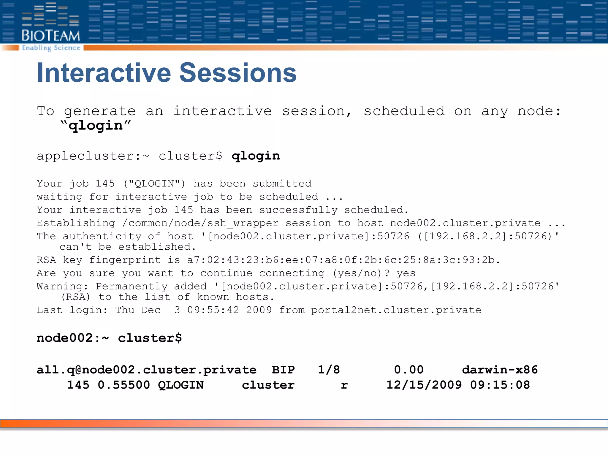 Interactive Sessions
To generate an interactive session, scheduled on any node:
“qlogin”
applecluster:~ cluster$ qlogin
Your job 145 ("QLOGIN") has been submitted
waiting for interactive job to be scheduled ...
Your interactive job 145 has been successfully scheduled.
Establishing /common/node/ssh_wrapper session to host node002.cluster.private ...
The authenticity of host '[node002.cluster.private]:50726 ([192.168.2.2]:50726)'
can't be established.
RSA key fingerprint is a7:02:43:23:b6:ee:07:a8:0f:2b:6c:25:8a:3c:93:2b.
Are you sure you want to continue connecting (yes/no)? yes
Warning: Permanently added '[node002.cluster.private]:50726,[192.168.2.2]:50726'
(RSA) to the list of known hosts.
Last login: Thu Dec 3 09:55:42 2009 from portal2net.cluster.private
node002:~ cluster$
all.q@node002.cluster.private BIP 1/8 0.00 darwin-x86
145 0.55500 QLOGIN cluster r 12/15/2009 09:15:08
 