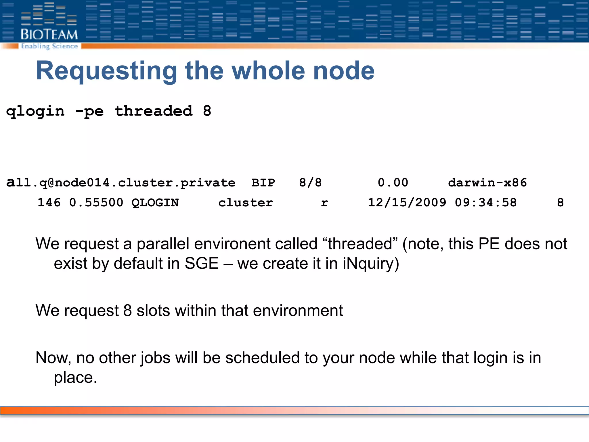 Requesting the whole node
qlogin -pe threaded 8
all.q@node014.cluster.private BIP 8/8 0.00 darwin-x86
146 0.55500 QLOGIN cluster r 12/15/2009 09:34:58 8
We request a parallel environent called “threaded” (note, this PE does not
exist by default in SGE – we create it in iNquiry)
We request 8 slots within that environment
Now, no other jobs will be scheduled to your node while that login is in
place.
 