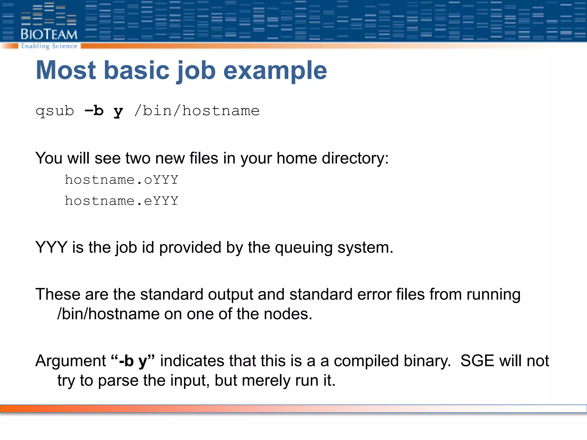 Most basic job example
qsub –b y /bin/hostname
You will see two new files in your home directory:
hostname.oYYY
hostname.eYYY
YYY is the job id provided by the queuing system.
These are the standard output and standard error files from running
/bin/hostname on one of the nodes.
Argument “-b y” indicates that this is a a compiled binary. SGE will not
try to parse the input, but merely run it.
 