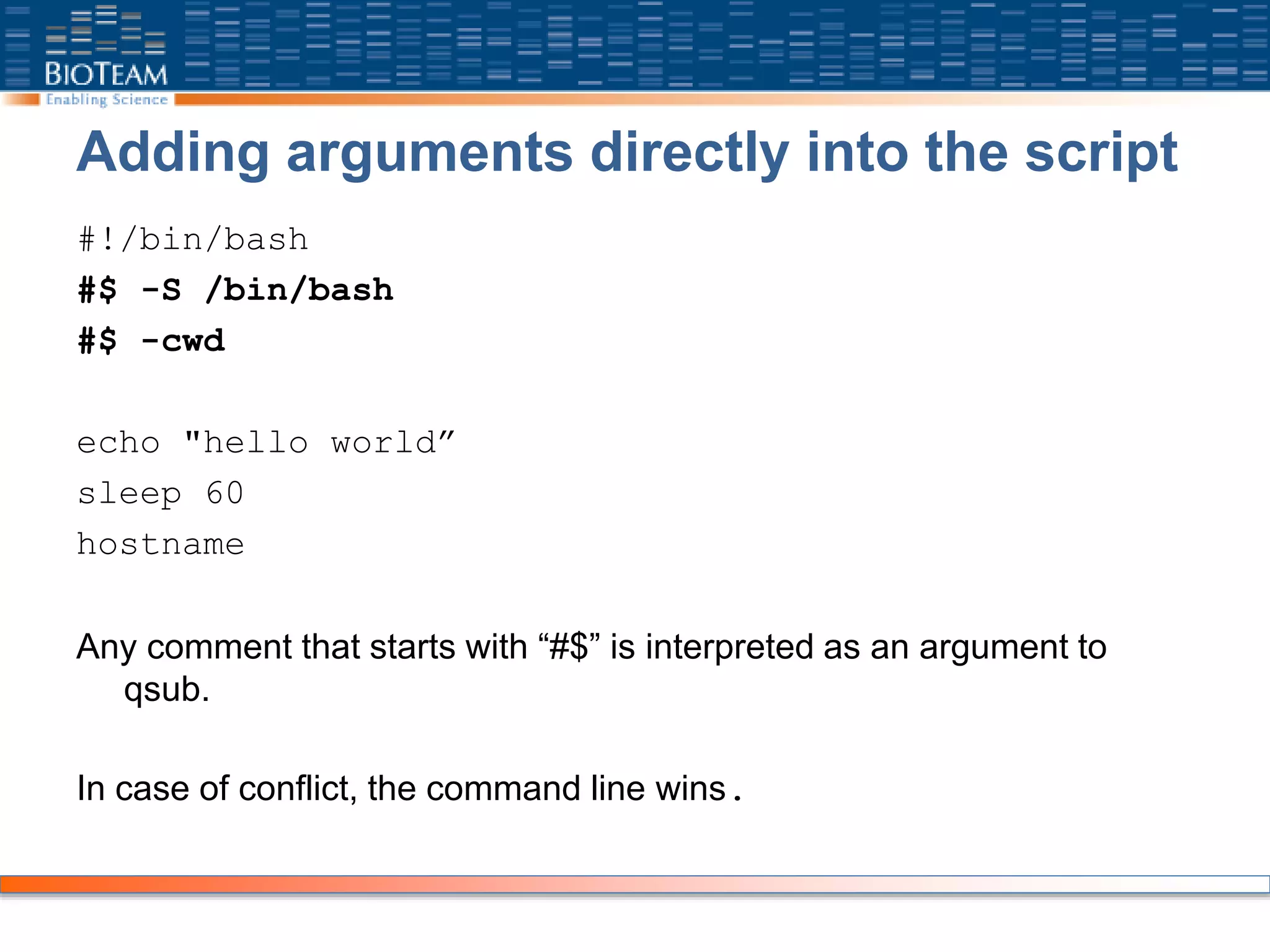 Adding arguments directly into the script
#!/bin/bash
#$ -S /bin/bash
#$ -cwd
echo "hello world”
sleep 60
hostname
Any comment that starts with “#$” is interpreted as an argument to
qsub.
In case of conflict, the command line wins.
 