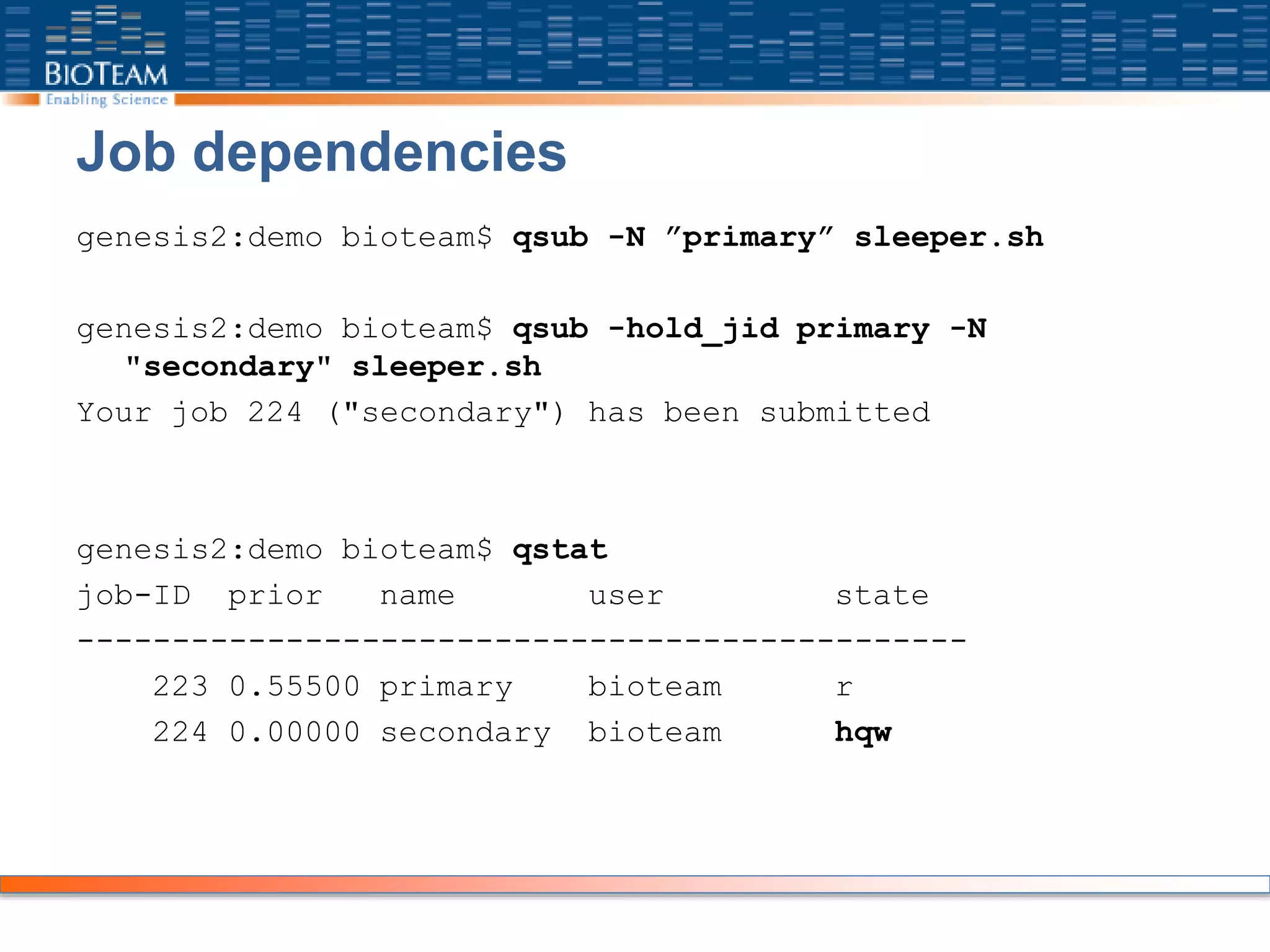 Job dependencies
genesis2:demo bioteam$ qsub -N ”primary” sleeper.sh
genesis2:demo bioteam$ qsub -hold_jid primary -N
"secondary" sleeper.sh
Your job 224 ("secondary") has been submitted
genesis2:demo bioteam$ qstat
job-ID prior name user state
-----------------------------------------------
223 0.55500 primary bioteam r
224 0.00000 secondary bioteam hqw
 