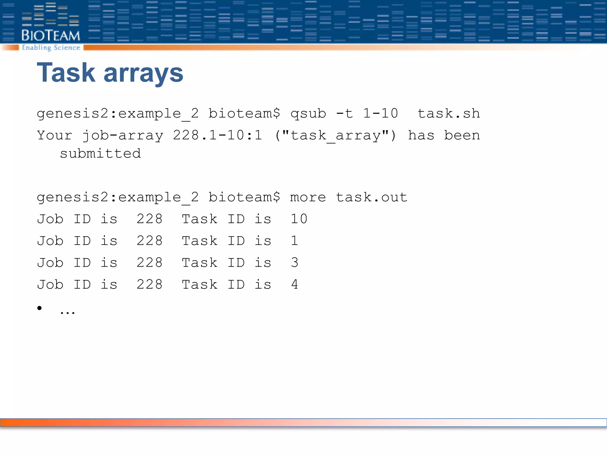 Task arrays
genesis2:example_2 bioteam$ qsub -t 1-10 task.sh
Your job-array 228.1-10:1 ("task_array") has been
submitted
genesis2:example_2 bioteam$ more task.out
Job ID is 228 Task ID is 10
Job ID is 228 Task ID is 1
Job ID is 228 Task ID is 3
Job ID is 228 Task ID is 4
• …
 