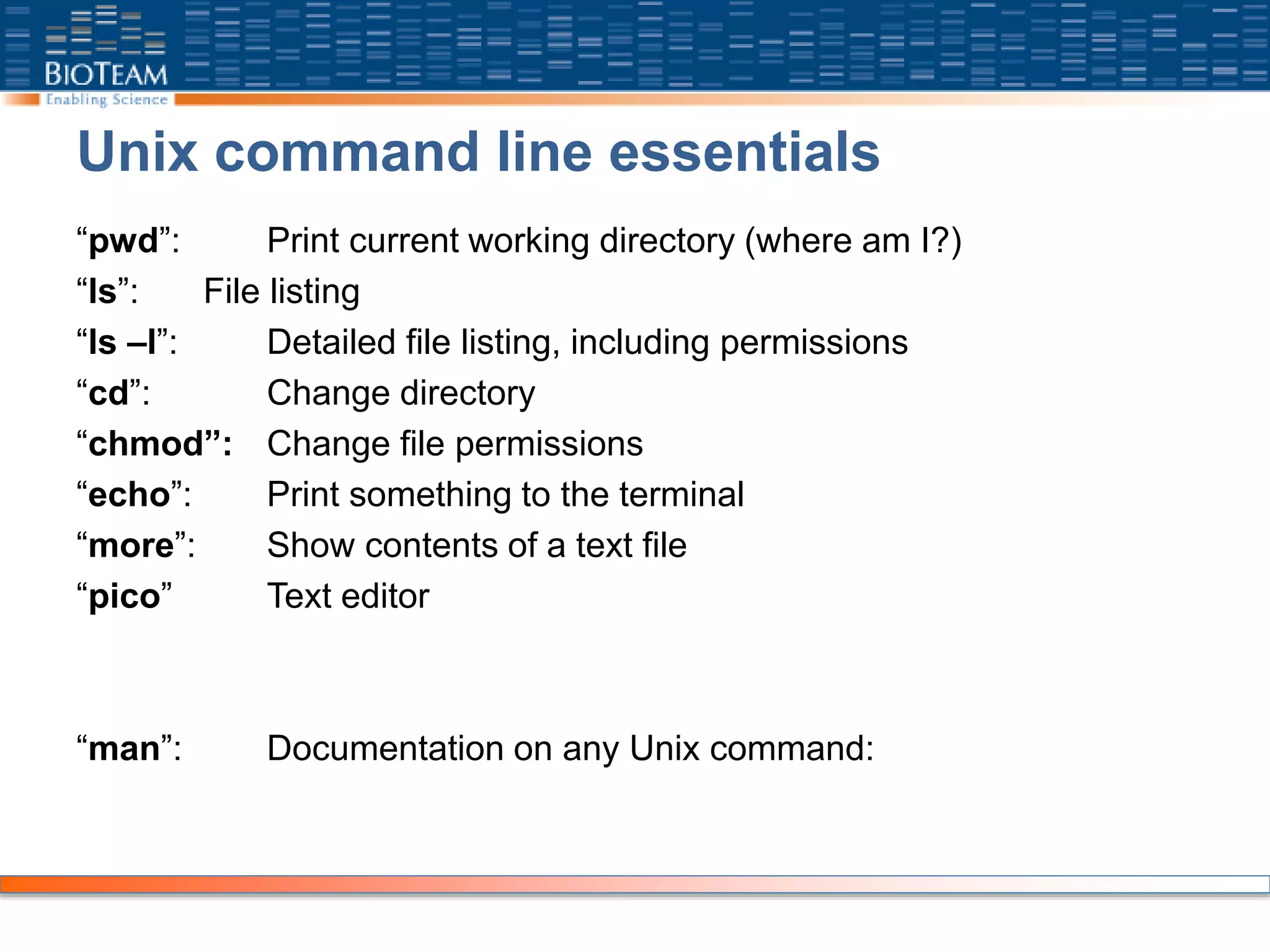 Unix command line essentials
“pwd”: Print current working directory (where am I?)
“ls”: File listing
“ls –l”: Detailed file listing, including permissions
“cd”: Change directory
“chmod”: Change file permissions
“echo”: Print something to the terminal
“more”: Show contents of a text file
“pico” Text editor
“man”: Documentation on any Unix command:
 