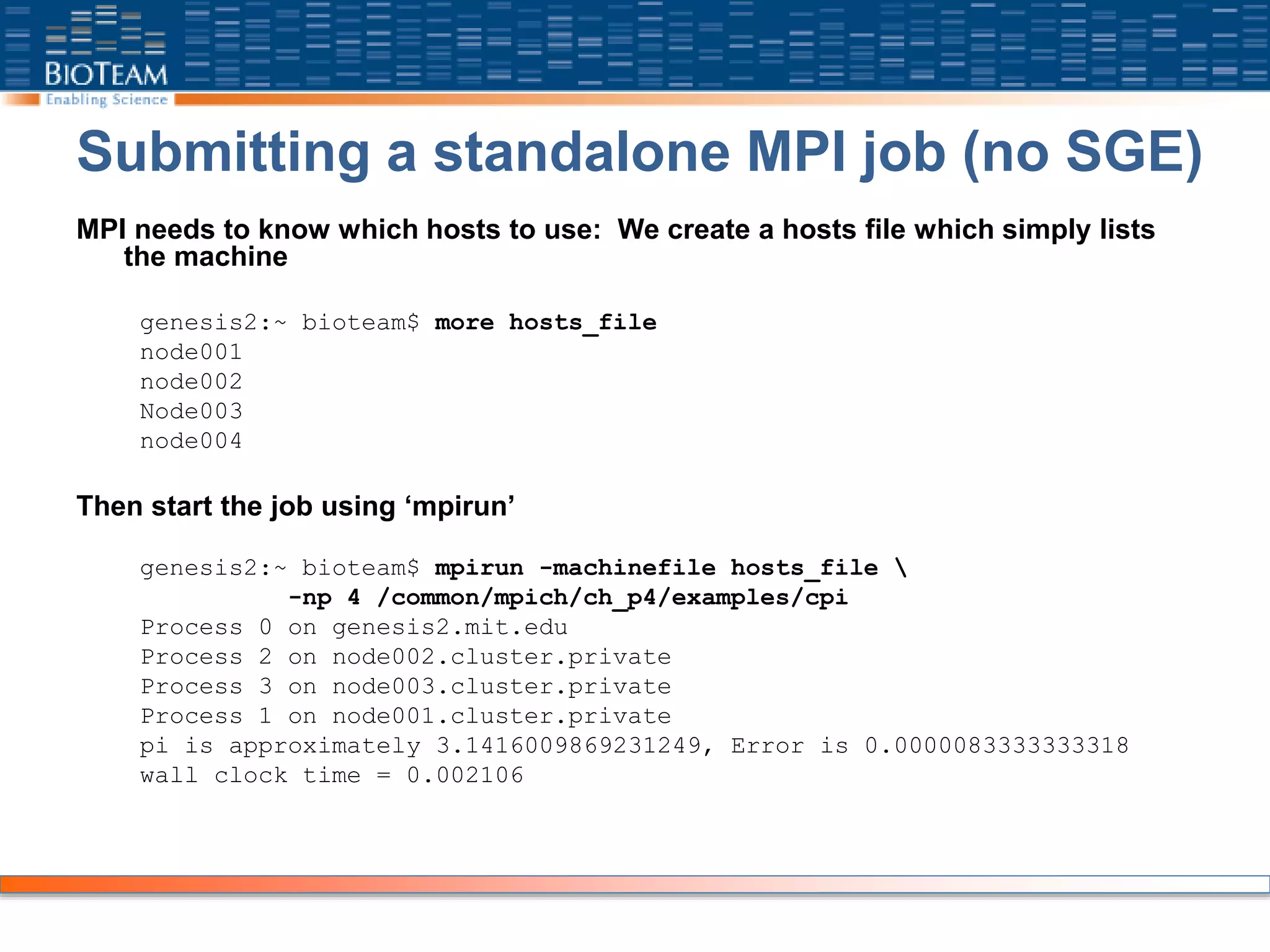 Submitting a standalone MPI job (no SGE)
MPI needs to know which hosts to use: We create a hosts file which simply lists
the machine
genesis2:~ bioteam$ more hosts_file
node001
node002
Node003
node004
Then start the job using ‘mpirun’
genesis2:~ bioteam$ mpirun -machinefile hosts_file 
-np 4 /common/mpich/ch_p4/examples/cpi
Process 0 on genesis2.mit.edu
Process 2 on node002.cluster.private
Process 3 on node003.cluster.private
Process 1 on node001.cluster.private
pi is approximately 3.1416009869231249, Error is 0.0000083333333318
wall clock time = 0.002106
 