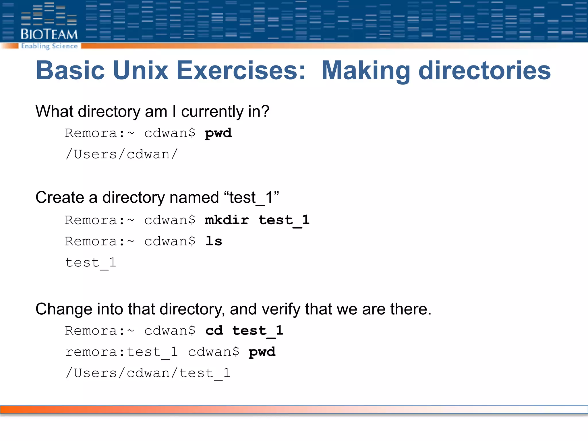 Basic Unix Exercises: Making directories
What directory am I currently in?
Remora:~ cdwan$ pwd
/Users/cdwan/
Create a directory named “test_1”
Remora:~ cdwan$ mkdir test_1
Remora:~ cdwan$ ls
test_1
Change into that directory, and verify that we are there.
Remora:~ cdwan$ cd test_1
remora:test_1 cdwan$ pwd
/Users/cdwan/test_1
 