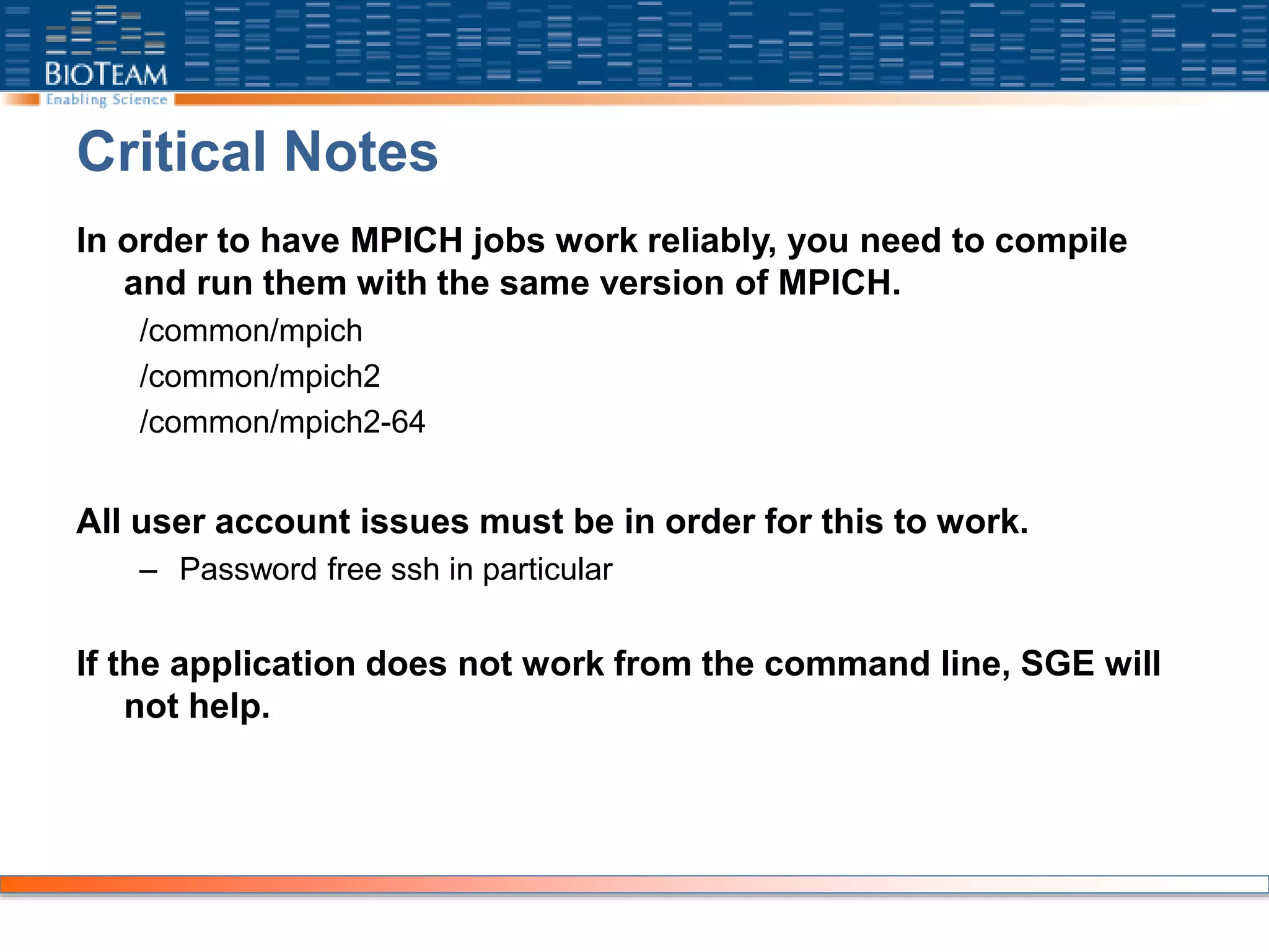 Critical Notes
In order to have MPICH jobs work reliably, you need to compile
and run them with the same version of MPICH.
/common/mpich
/common/mpich2
/common/mpich2-64
All user account issues must be in order for this to work.
– Password free ssh in particular
If the application does not work from the command line, SGE will
not help.
 