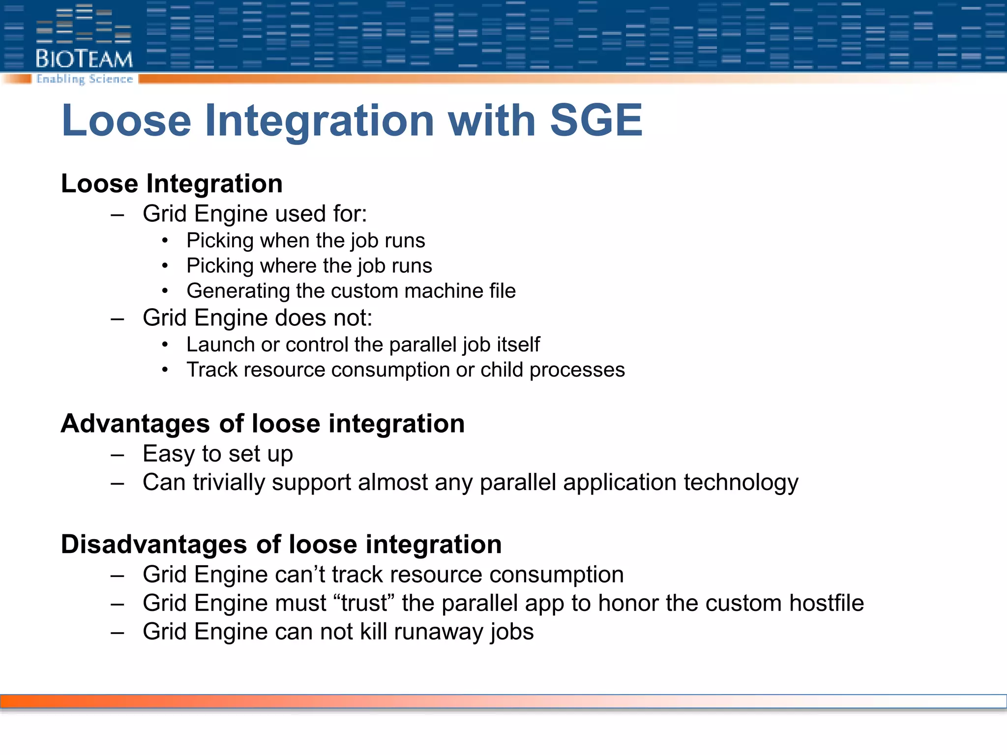 Loose Integration with SGE
Loose Integration
– Grid Engine used for:
• Picking when the job runs
• Picking where the job runs
• Generating the custom machine file
– Grid Engine does not:
• Launch or control the parallel job itself
• Track resource consumption or child processes
Advantages of loose integration
– Easy to set up
– Can trivially support almost any parallel application technology
Disadvantages of loose integration
– Grid Engine can’t track resource consumption
– Grid Engine must “trust” the parallel app to honor the custom hostfile
– Grid Engine can not kill runaway jobs
 