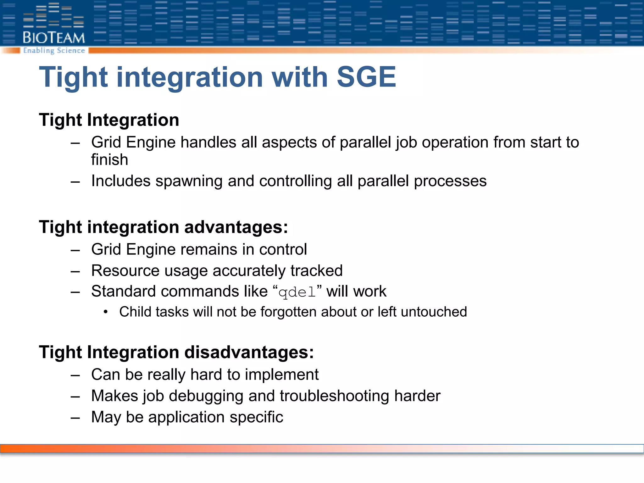 Tight integration with SGE
Tight Integration
– Grid Engine handles all aspects of parallel job operation from start to
finish
– Includes spawning and controlling all parallel processes
Tight integration advantages:
– Grid Engine remains in control
– Resource usage accurately tracked
– Standard commands like “qdel” will work
• Child tasks will not be forgotten about or left untouched
Tight Integration disadvantages:
– Can be really hard to implement
– Makes job debugging and troubleshooting harder
– May be application specific
 
