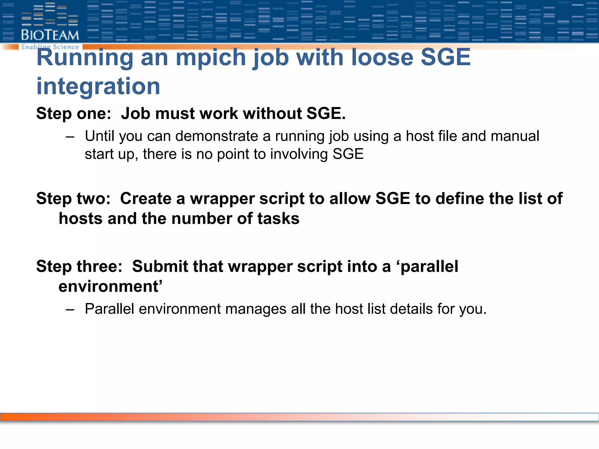 Running an mpich job with loose SGE
integration
Step one: Job must work without SGE.
– Until you can demonstrate a running job using a host file and manual
start up, there is no point to involving SGE
Step two: Create a wrapper script to allow SGE to define the list of
hosts and the number of tasks
Step three: Submit that wrapper script into a ‘parallel
environment’
– Parallel environment manages all the host list details for you.
 
