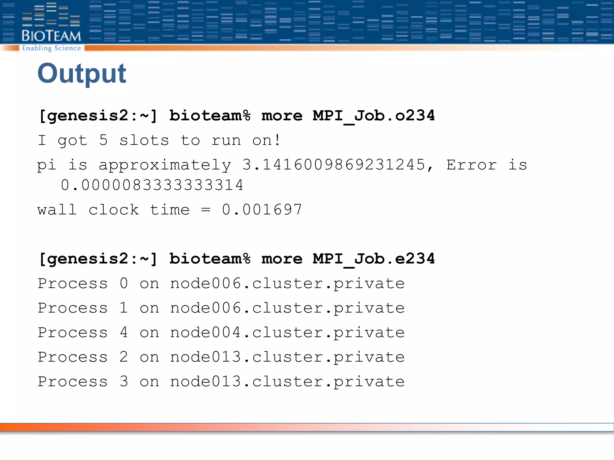 Output
[genesis2:~] bioteam% more MPI_Job.o234
I got 5 slots to run on!
pi is approximately 3.1416009869231245, Error is
0.0000083333333314
wall clock time = 0.001697
[genesis2:~] bioteam% more MPI_Job.e234
Process 0 on node006.cluster.private
Process 1 on node006.cluster.private
Process 4 on node004.cluster.private
Process 2 on node013.cluster.private
Process 3 on node013.cluster.private
 