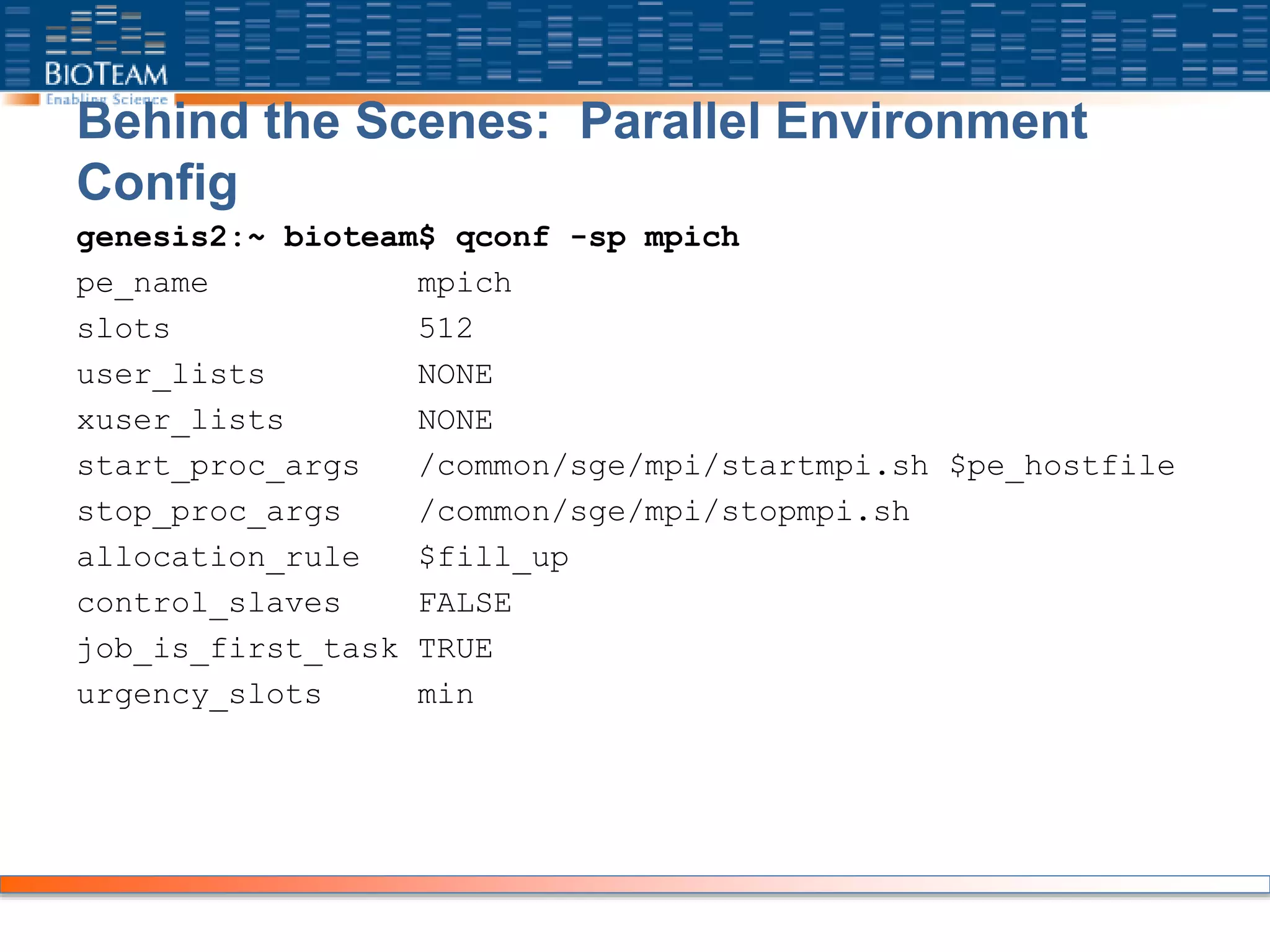 Behind the Scenes: Parallel Environment
Config
genesis2:~ bioteam$ qconf -sp mpich
pe_name mpich
slots 512
user_lists NONE
xuser_lists NONE
start_proc_args /common/sge/mpi/startmpi.sh $pe_hostfile
stop_proc_args /common/sge/mpi/stopmpi.sh
allocation_rule $fill_up
control_slaves FALSE
job_is_first_task TRUE
urgency_slots min
 