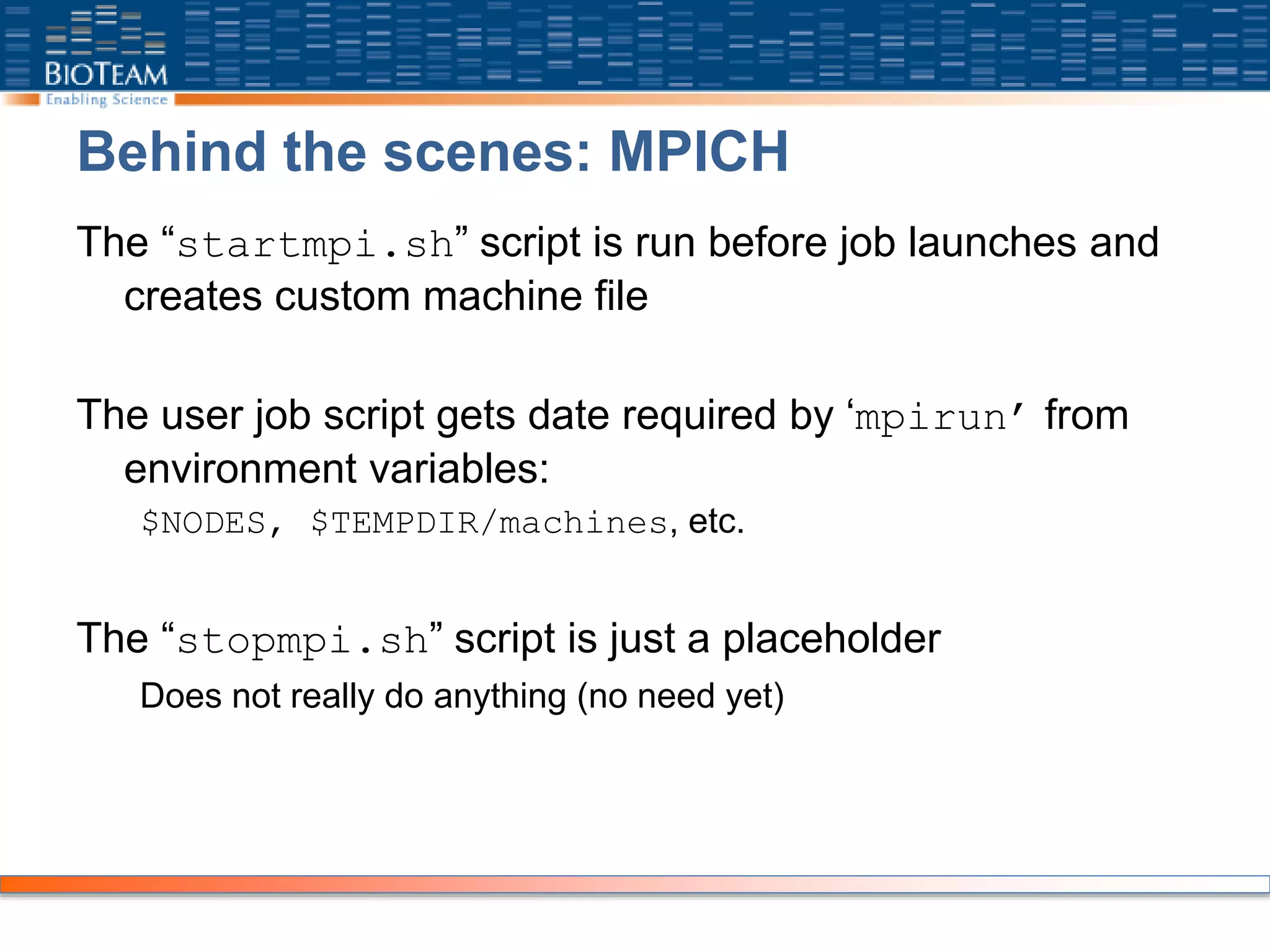 Behind the scenes: MPICH
The “startmpi.sh” script is run before job launches and
creates custom machine file
The user job script gets date required by ‘mpirun’ from
environment variables:
$NODES, $TEMPDIR/machines, etc.
The “stopmpi.sh” script is just a placeholder
Does not really do anything (no need yet)
 