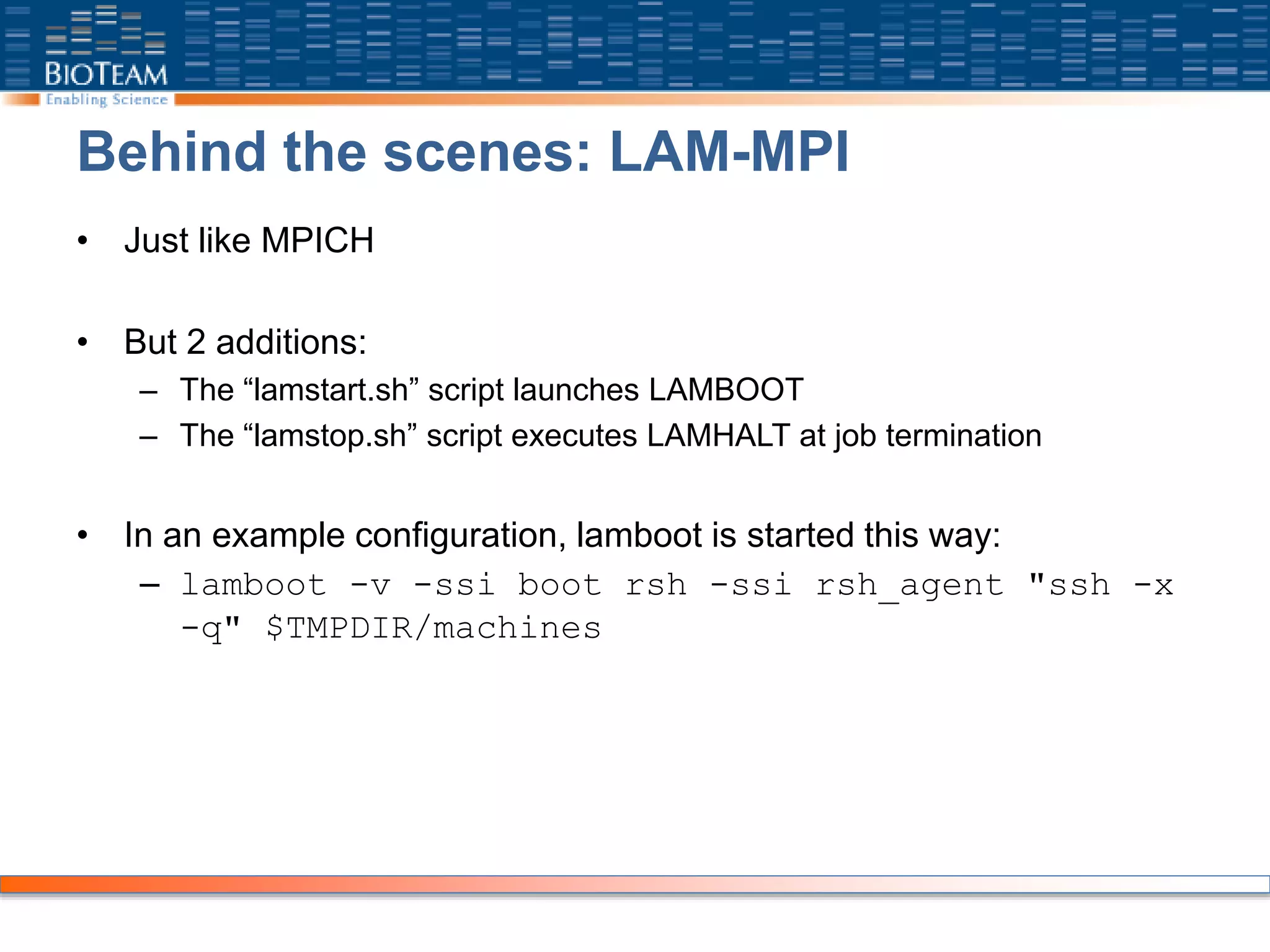 Behind the scenes: LAM-MPI
• Just like MPICH
• But 2 additions:
– The “lamstart.sh” script launches LAMBOOT
– The “lamstop.sh” script executes LAMHALT at job termination
• In an example configuration, lamboot is started this way:
– lamboot -v -ssi boot rsh -ssi rsh_agent "ssh -x
-q" $TMPDIR/machines
 