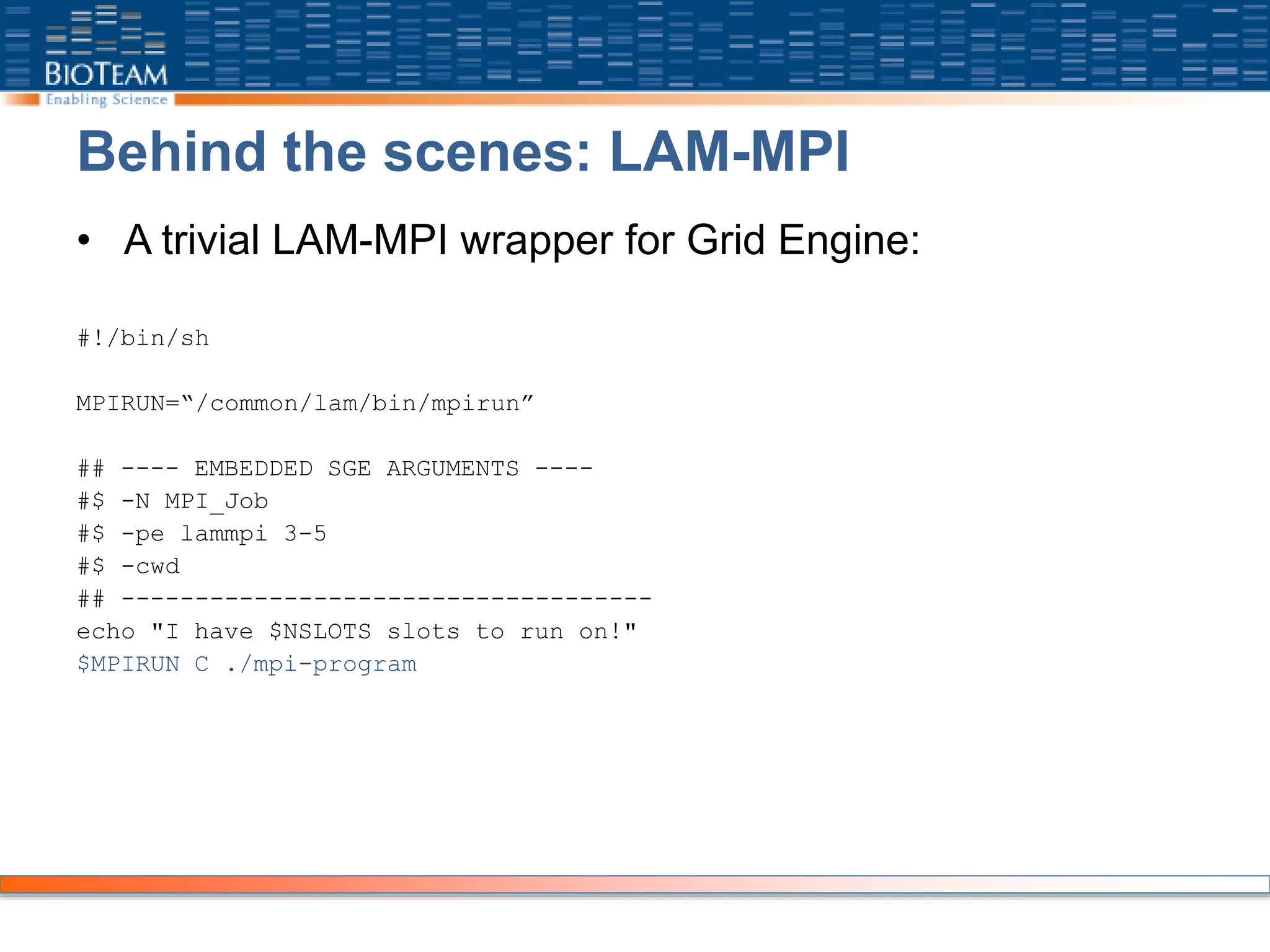 Behind the scenes: LAM-MPI
• A trivial LAM-MPI wrapper for Grid Engine:
#!/bin/sh
MPIRUN=“/common/lam/bin/mpirun”
## ---- EMBEDDED SGE ARGUMENTS ----
#$ -N MPI_Job
#$ -pe lammpi 3-5
#$ -cwd
## ------------------------------------
echo "I have $NSLOTS slots to run on!"
$MPIRUN C ./mpi-program
 
