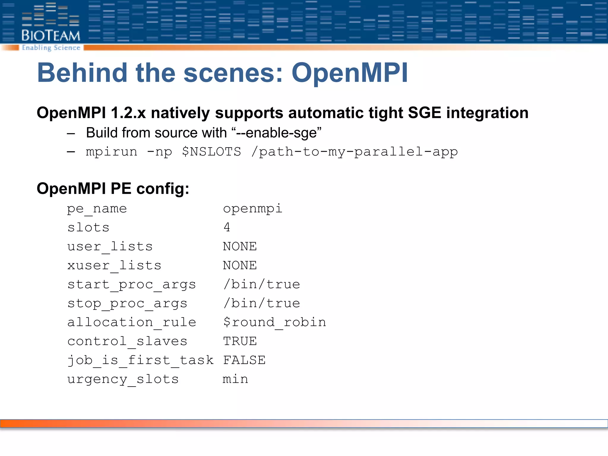 Behind the scenes: OpenMPI
OpenMPI 1.2.x natively supports automatic tight SGE integration
– Build from source with “--enable-sge”
– mpirun -np $NSLOTS /path-to-my-parallel-app
OpenMPI PE config:
pe_name openmpi
slots 4
user_lists NONE
xuser_lists NONE
start_proc_args /bin/true
stop_proc_args /bin/true
allocation_rule $round_robin
control_slaves TRUE
job_is_first_task FALSE
urgency_slots min
 