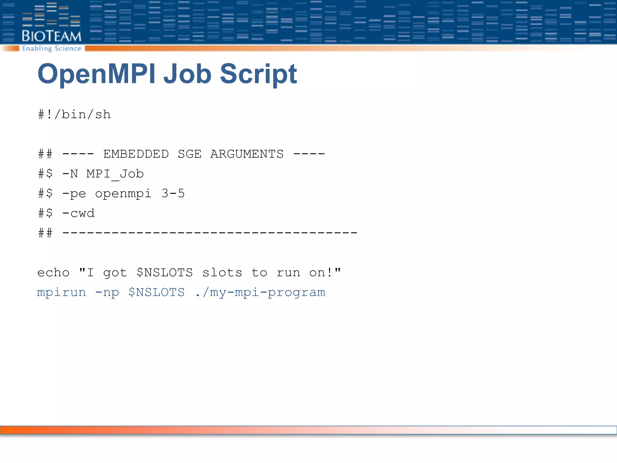 OpenMPI Job Script
#!/bin/sh
## ---- EMBEDDED SGE ARGUMENTS ----
#$ -N MPI_Job
#$ -pe openmpi 3-5
#$ -cwd
## ------------------------------------
echo "I got $NSLOTS slots to run on!"
mpirun -np $NSLOTS ./my-mpi-program
 