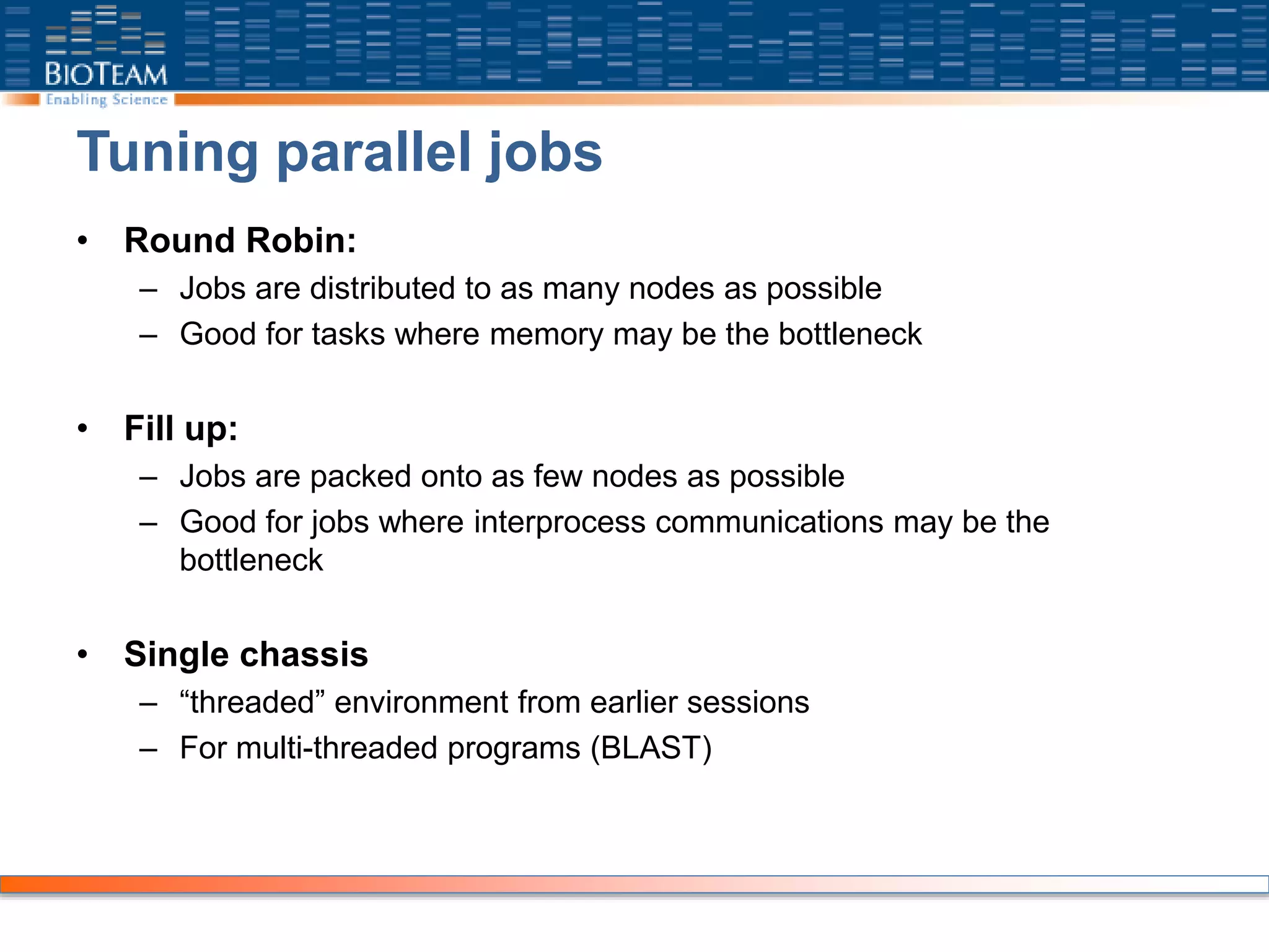 Tuning parallel jobs
• Round Robin:
– Jobs are distributed to as many nodes as possible
– Good for tasks where memory may be the bottleneck
• Fill up:
– Jobs are packed onto as few nodes as possible
– Good for jobs where interprocess communications may be the
bottleneck
• Single chassis
– “threaded” environment from earlier sessions
– For multi-threaded programs (BLAST)
 