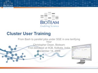 Cluster User Training
From Bash to parallel jobs under SGE in one terrifying
hour
Christopher Dwan, Bioteam
First delivered at IICB, Kolkata, India
December 14, 2009
 