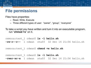 File permissions
Files have properties:
– Read, Write, Execute
– Three different types of user: “owner”, “group”, “everyone”
To take a script you have written and turn it into an executable program,
run “chmod +x” on it.
remora:test_1 cdwan$ ls -l hello.sh
-rw-r--r-- 1 cdwan staff 32 Dec 14 21:56 hello.sh
remora:test_1 cdwan$ chmod +x hello.sh
remora:test_1 cdwan$ ls -l hello.sh
-rwxr-xr-x 1 cdwan staff 32 Dec 14 21:56 hello.sh
 