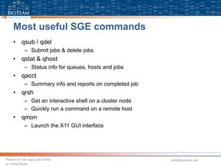 Most useful SGE commands
• qsub / qdel
– Submit jobs & delete jobs
• qstat & qhost
– Status info for queues, hosts and jobs
• qacct
– Summary info and reports on completed job
• qrsh
– Get an interactive shell on a cluster node
– Quickly run a command on a remote host
• qmon
– Launch the X11 GUI interface
Please do not copy, put online
or redistribute
info@bioteam.net
 