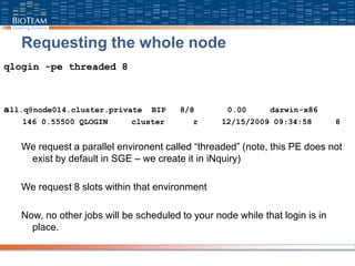 Requesting the whole node
qlogin -pe threaded 8
all.q@node014.cluster.private BIP 8/8 0.00 darwin-x86
146 0.55500 QLOGIN cluster r 12/15/2009 09:34:58 8
We request a parallel environent called “threaded” (note, this PE does not
exist by default in SGE – we create it in iNquiry)
We request 8 slots within that environment
Now, no other jobs will be scheduled to your node while that login is in
place.
 