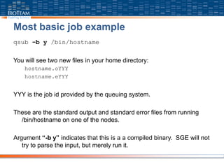 Most basic job example
qsub –b y /bin/hostname
You will see two new files in your home directory:
hostname.oYYY
hostname.eYYY
YYY is the job id provided by the queuing system.
These are the standard output and standard error files from running
/bin/hostname on one of the nodes.
Argument “-b y” indicates that this is a a compiled binary. SGE will not
try to parse the input, but merely run it.
 