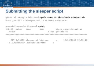 Submitting the sleeper script
genesis2:example bioteam$ qsub -cwd –S /bin/bash sleeper.sh
Your job 217 ("sleeper.sh") has been submitted
genesis2:example bioteam$ qstat
job-ID prior name user state submit/start at
queue slots ja-task-ID
-----------------------------------------------------------------
-------
217 0.55500 sleeper.sh bioteam r 12/14/2009 12:00:46
all.q@node004.cluster.private 1
 