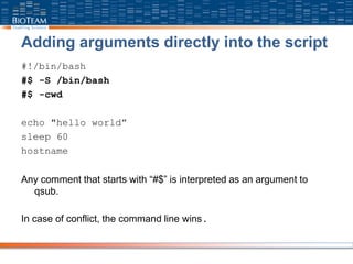 Adding arguments directly into the script
#!/bin/bash
#$ -S /bin/bash
#$ -cwd
echo "hello world”
sleep 60
hostname
Any comment that starts with “#$” is interpreted as an argument to
qsub.
In case of conflict, the command line wins.
 