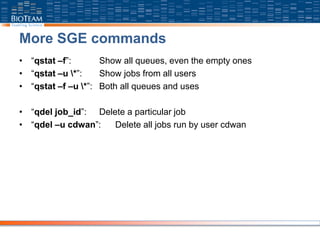 More SGE commands
• “qstat –f”: Show all queues, even the empty ones
• “qstat –u *”: Show jobs from all users
• “qstat –f –u *”: Both all queues and uses
• “qdel job_id”: Delete a particular job
• “qdel –u cdwan”: Delete all jobs run by user cdwan
 