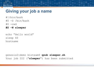 Giving your job a name
#!/bin/bash
#$ -S /bin/bash
#$ -cwd
#$ -N sleeper
echo ”Hello world”
sleep 60
hostname
genesis2:demo bioteam$ qsub sleeper.sh
Your job 222 ("sleeper") has been submitted
 