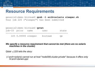 Resource Requirements
genesis2:demo bioteam$ qsub -l arch=solaris sleeper.sh
Your job 225 ("sleeper") has been submitted
genesis2:demo bioteam$ qstat
job-ID prior name user state
----------------------------------------------
225 0.00000 sleeper bioteam qw
We specify a resource requirement that cannot be met (there are no solaris
machines in the cluster)
Qstat –j 225 tells the story:
(-l arch=solaris) cannot run at host "node008.cluster.private" because it offers only
hl:arch=darwin-ppc
 