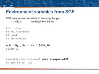 Environment variables from SGE
SGE sets several variables in the script for you.
– JOB_ID numerical ID of the job
#!/bin/bash
#$ -S /bin/bash
#$ -cwd
#$ -N sleeper
echo "My job id is " $JOB_ID
sleep 60
genesis2:demo bioteam$ more sleeper.o221
My job id is 221
 