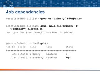 Job dependencies
genesis2:demo bioteam$ qsub -N ”primary” sleeper.sh
genesis2:demo bioteam$ qsub -hold_jid primary -N
"secondary" sleeper.sh
Your job 224 ("secondary") has been submitted
genesis2:demo bioteam$ qstat
job-ID prior name user state
-----------------------------------------------
223 0.55500 primary bioteam r
224 0.00000 secondary bioteam hqw
 