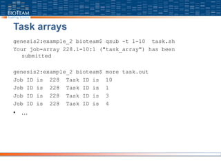 Task arrays
genesis2:example_2 bioteam$ qsub -t 1-10 task.sh
Your job-array 228.1-10:1 ("task_array") has been
submitted
genesis2:example_2 bioteam$ more task.out
Job ID is 228 Task ID is 10
Job ID is 228 Task ID is 1
Job ID is 228 Task ID is 3
Job ID is 228 Task ID is 4
• …
 